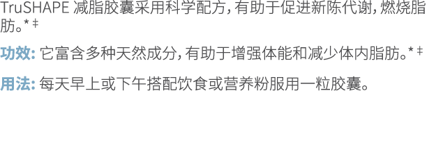 TruSHAPE 减脂胶囊采用科学配方，有助于促进新陈代谢，燃烧脂肪。*‡ 功效: 它富含多种天然成分，有助于增强体能和减少体内脂肪。*‡ 用法: 每天早上或下午搭配饮食或营养粉服用一粒胶囊。 