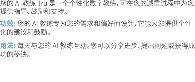 您的 AI 教练 Tru 是一个个性化数字教练，可在您的减重过程中为您提供指导、鼓励和支持。 功效: 您的 AI 教练专为您的需求和偏好而设计，它能为您提供个性化的建议和鼓励。 用法: 每天与您的 AI 教练互动。您可以分享进步、提出...