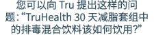 您可以向 Tru 提出这样的问题：“TruHealth 30 天减脂套组中的排毒混合饮料该如何饮用？”