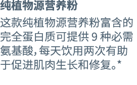 纯植物源营养粉 这款纯植物源营养粉富含的完全蛋白质可提供 9 种必需氨基酸，每天饮用两次有助于促进肌肉生长和修复。* 