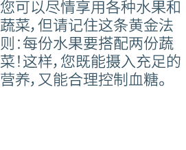 您可以尽情享用各种水果和蔬菜，但请记住这条黄金法则：每份水果要搭配两份蔬菜！这样，您既能摄入充足的营养，又能合理控制血糖。
