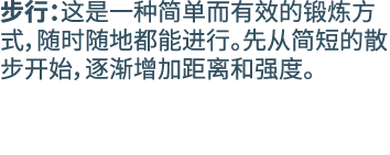 步行：这是一种简单而有效的锻炼方式，随时随地都能进行。先从简短的散步开始，逐渐增加距离和强度。