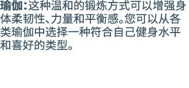 瑜伽：这种温和的锻炼方式可以增强身体柔韧性、力量和平衡感。您可以从各类瑜伽中选择一种符合自己健身水平和喜好的类型。